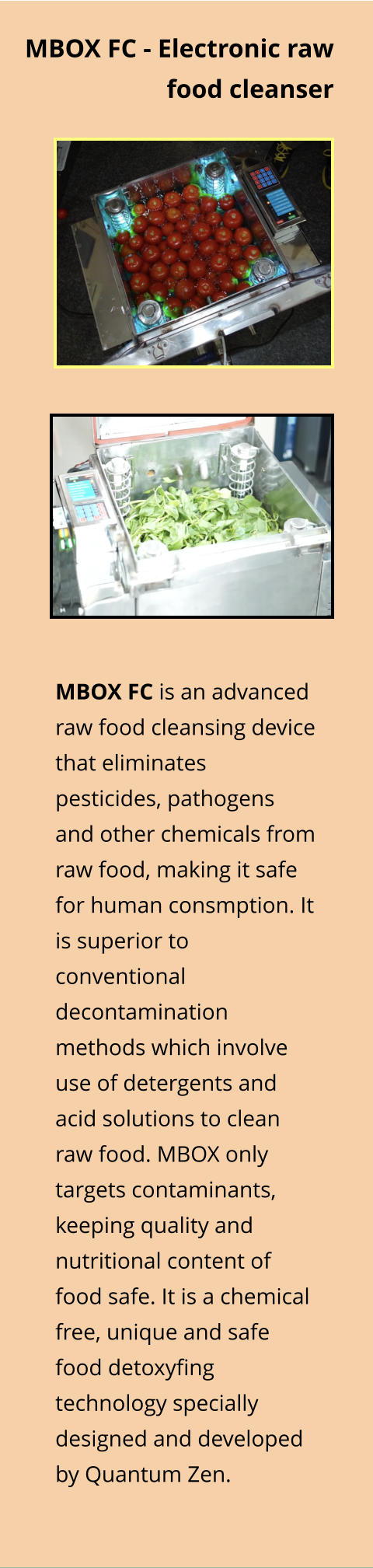 MBOX FC is an advanced raw food cleansing device that eliminates pesticides, pathogens and other chemicals from raw food, making it safe for human consmption. It is superior to conventional decontamination methods which involve use of detergents and acid solutions to clean raw food. MBOX only targets contaminants, keeping quality and nutritional content of food safe. It is a chemical free, unique and safe food detoxyfing technology specially designed and developed by Quantum Zen.  MBOX FC - Electronic raw food cleanser