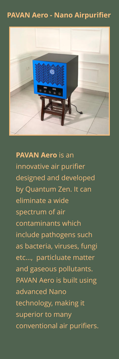 PAVAN Aero is an innovative air purifier designed and developed by Quantum Zen. It can eliminate a wide spectrum of air contaminants which include pathogens such as bacteria, viruses, fungi etc…,  particluate matter and gaseous pollutants. PAVAN Aero is built using advanced Nano technology, making it superior to many conventional air purifiers.  PAVAN Aero - Nano Airpurifier