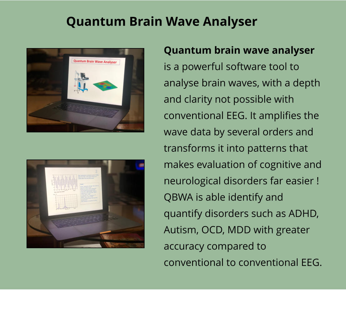 Quantum Brain Wave Analyser Quantum brain wave analyser is a powerful software tool to analyse brain waves, with a depth and clarity not possible with conventional EEG. It amplifies the wave data by several orders and transforms it into patterns that makes evaluation of cognitive and neurological disorders far easier ! QBWA is able identify and quantify disorders such as ADHD, Autism, OCD, MDD with greater accuracy compared to conventional to conventional EEG.